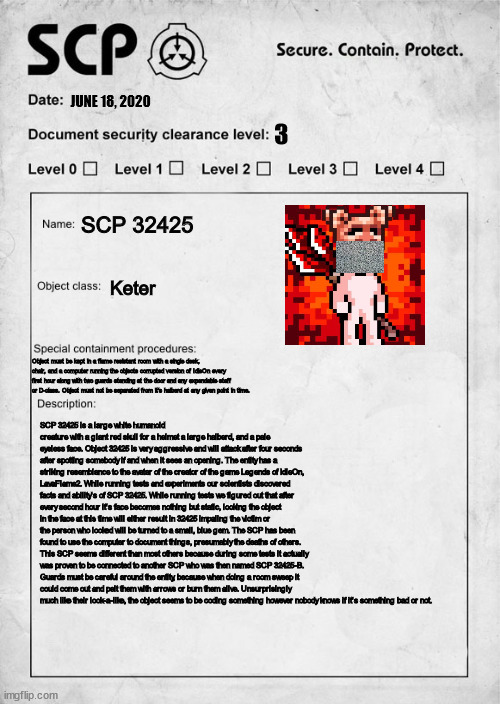 My second SCP interpertation (SCP 32425) | JUNE 18, 2020; 3; SCP 32425; Keter; Object must be kept in a flame resistant room with a single desk, chair, and a computer running the objects corrupted version of IdleOn every first hour along with two guards standing at the door and any expendable staff or D-class. Object must not be separated from it's halberd at any given point in time. SCP 32425 is a large white humanoid creature with a giant red skull for a helmet a large halberd, and a pale eyeless face. Object 32425 is very aggressive and will attack after four seconds after spotting somebody if and when it sees an opening. The entity has a striking resemblance to the avatar of the creator of the game Legends of IdleOn, LavaFlame2. While running tests and experiments our scientists discovered facts and ability's of SCP 32425. While running tests we figured out that after every second hour it's face becomes nothing but static, looking the object in the face at this time will either result in 32425 impaling the victim or the person who looked will be turned to a small, blue gem. The SCP has been found to use the computer to document things, presumably the deaths of others. This SCP seems different than most others because during some tests it actually was proven to be connected to another SCP who was then named SCP 32425-B. Guards must be careful around the entity, because when doing a room sweep it could come out and pelt them with arrows or burn them alive. Unsurprisingly much like their look-a-like, the object seems to be coding something however nobody knows if it's something bad or not. | image tagged in scp document,mmorpg | made w/ Imgflip meme maker