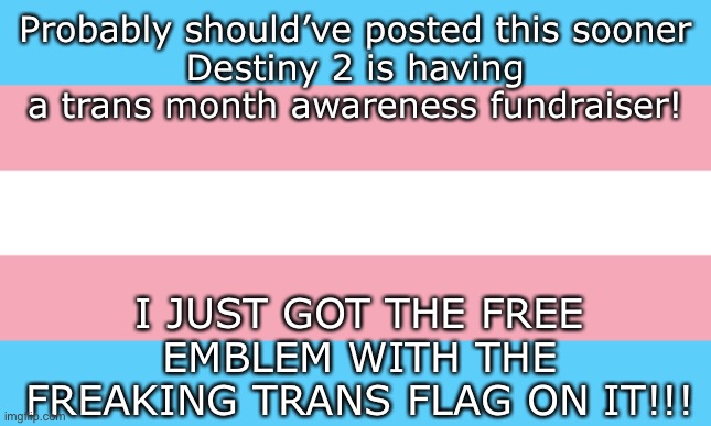 Problem is, my friend who plays D2 the most’s Xbox broke, so I might have to come out to my gaming friends some other way. Any i | Probably should’ve posted this sooner
Destiny 2 is having a trans month awareness fundraiser! I JUST GOT THE FREE EMBLEM WITH THE FREAKING TRANS FLAG ON IT!!! | image tagged in trans flag | made w/ Imgflip meme maker