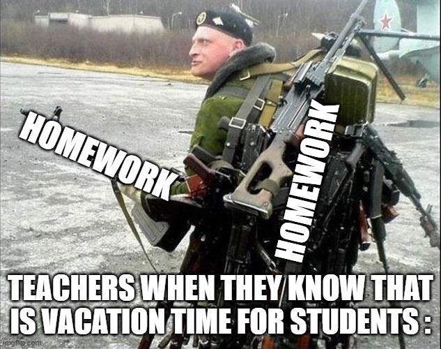 we are armed and ready sir | HOMEWORK; HOMEWORK; TEACHERS WHEN THEY KNOW THAT IS VACATION TIME FOR STUDENTS : | image tagged in armed russian | made w/ Imgflip meme maker
