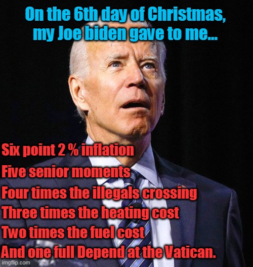 MERRY CHRISTMAS EVERYONE! | On the 6th day of Christmas, my Joe biden gave to me... Six point 2 % inflation; Five senior moments; Four times the illegals crossing; Three times the heating cost; Two times the fuel cost; And one full Depend at the Vatican. | image tagged in joe biden,inflation,border crisis,fuel crisis,heating crisis,democrats | made w/ Imgflip meme maker