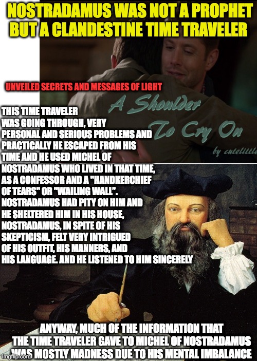 NOSTRADAMUS WAS NOT A PROPHET BUT A CLANDESTINE TIME TRAVELER; UNVEILED SECRETS AND MESSAGES OF LIGHT; THIS TIME TRAVELER WAS GOING THROUGH, VERY PERSONAL AND SERIOUS PROBLEMS AND PRACTICALLY HE ESCAPED FROM HIS TIME AND HE USED MICHEL OF NOSTRADAMUS WHO LIVED IN THAT TIME, AS A CONFESSOR AND A "HANDKERCHIEF OF TEARS" OR "WAILING WALL”. NOSTRADAMUS HAD PITY ON HIM AND HE SHELTERED HIM IN HIS HOUSE, NOSTRADAMUS, IN SPITE OF HIS SKEPTICISM, FELT VERY INTRIGUED OF HIS OUTFIT, HIS MANNERS, AND HIS LANGUAGE. AND HE LISTENED TO HIM SINCERELY; ANYWAY, MUCH OF THE INFORMATION THAT THE TIME TRAVELER GAVE TO MICHEL OF NOSTRADAMUS WAS MOSTLY MADNESS DUE TO HIS MENTAL IMBALANCE | made w/ Imgflip meme maker