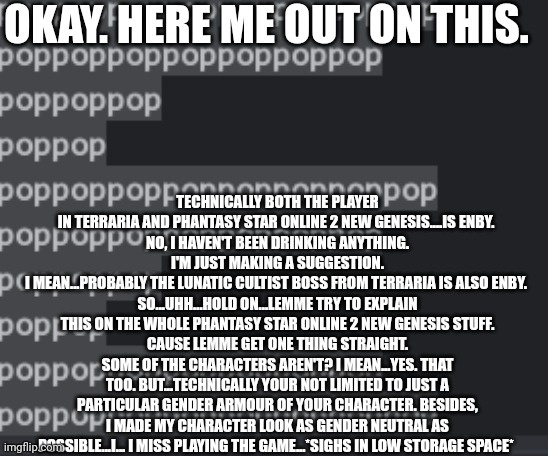 I mean...If you think about it...A lot of video game characters are related to the LGBTQ+ community.  | OKAY. HERE ME OUT ON THIS. TECHNICALLY BOTH THE PLAYER IN TERRARIA AND PHANTASY STAR ONLINE 2 NEW GENESIS....IS ENBY. 
NO, I HAVEN'T BEEN DRINKING ANYTHING.
I'M JUST MAKING A SUGGESTION.
I MEAN...PROBABLY THE LUNATIC CULTIST BOSS FROM TERRARIA IS ALSO ENBY. 
SO...UHH...HOLD ON...LEMME TRY TO EXPLAIN THIS ON THE WHOLE PHANTASY STAR ONLINE 2 NEW GENESIS STUFF.
CAUSE LEMME GET ONE THING STRAIGHT.
SOME OF THE CHARACTERS AREN'T? I MEAN...YES. THAT TOO. BUT...TECHNICALLY YOUR NOT LIMITED TO JUST A PARTICULAR GENDER ARMOUR OF YOUR CHARACTER. BESIDES, I MADE MY CHARACTER LOOK AS GENDER NEUTRAL AS POSSIBLE...I... I MISS PLAYING THE GAME...*SIGHS IN LOW STORAGE SPACE* | made w/ Imgflip meme maker