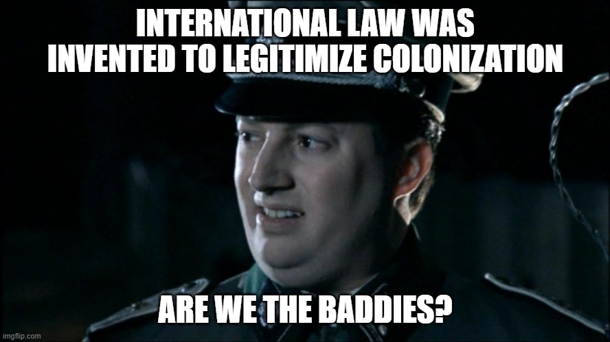 Are we the baddies? | INTERNATIONAL LAW WAS INVENTED TO LEGITIMIZE COLONIZATION; ARE WE THE BADDIES? | image tagged in are we the baddies | made w/ Imgflip meme maker