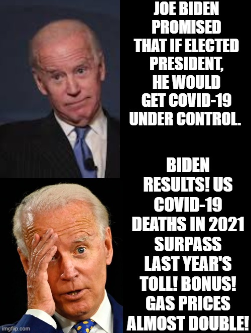 Biden promises versus reality! Let's Go Brandon!!! FJB!!! |  JOE BIDEN PROMISED THAT IF ELECTED PRESIDENT, HE WOULD GET COVID-19 UNDER CONTROL. BIDEN RESULTS! US COVID-19 DEATHS IN 2021 SURPASS LAST YEAR'S TOLL! BONUS! GAS PRICES ALMOST DOUBLE! | image tagged in expectation vs reality,reality check,reality,morons,idiots,biden | made w/ Imgflip meme maker