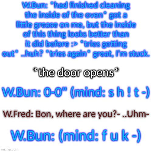 Blank Transparent Square Meme | W.Bun: *had finished cleaning the inside of the oven* got a little grease on me, but the inside of this thing looks better than it did before :> *tries getting out* ..huh? *tries again* great, I'm stuck. *the door opens*; W.Bun: 0-0" (mind: s h ! t -); W.Fred: Bon, where are you?- ..Uhm-; W.Bun: (mind: f u k -) | image tagged in blank transparent square,well then- | made w/ Imgflip meme maker