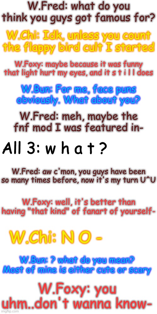 A "normal" conversation between the four | W.Fred: what do you think you guys got famous for? W.Chi: Idk, unless you count the flappy bird cult I started; W.Foxy: maybe because it was funny that light hurt my eyes, and it s t i l l does; W.Bun: For me, face puns obviously. What about you? W.Fred: meh, maybe the fnf mod I was featured in-; All 3: w h a t ? W.Fred: aw c'mon, you guys have been so many times before, now it's my turn U^U; W.Foxy: well, it's better than having "that kind" of fanart of yourself-; W.Chi: N O -; W.Bun: ? what do you mean? Most of mine is either cute or scary; W.Foxy: you uhm..don't wanna know- | image tagged in blank transparent square,ohok- | made w/ Imgflip meme maker