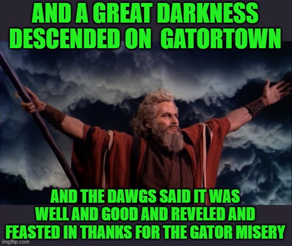 yep | AND A GREAT DARKNESS DESCENDED ON  GATORTOWN; AND THE DAWGS SAID IT WAS WELL AND GOOD AND REVELED AND FEASTED IN THANKS FOR THE GATOR MISERY | image tagged in great to be gator hater | made w/ Imgflip meme maker
