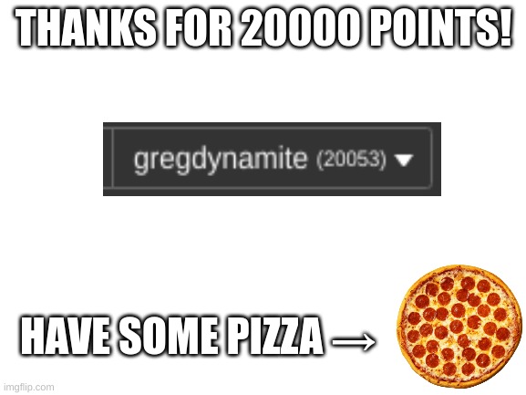 20000 woohoo! | THANKS FOR 20000 POINTS! HAVE SOME PIZZA → | image tagged in blank white template | made w/ Imgflip meme maker