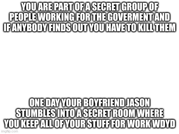 Blank White Template | YOU ARE PART OF A SECRET GROUP OF PEOPLE WORKING FOR THE GOVERMENT AND IF ANYBODY FINDS OUT YOU HAVE TO KILL THEM; ONE DAY YOUR BOYFRIEND JASON STUMBLES INTO A SECRET ROOM WHERE YOU KEEP ALL OF YOUR STUFF FOR WORK WDYD | image tagged in blank white template | made w/ Imgflip meme maker