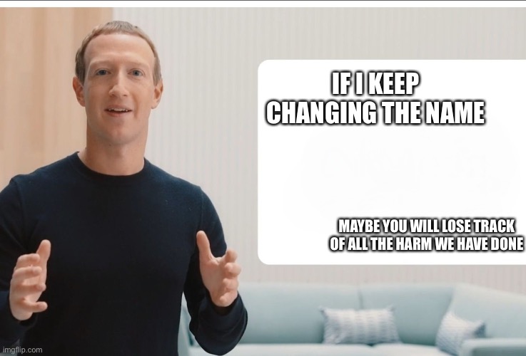 Zuckerberg meta blank | IF I KEEP CHANGING THE NAME; MAYBE YOU WILL LOSE TRACK OF ALL THE HARM WE HAVE DONE | image tagged in zuckerberg meta blank | made w/ Imgflip meme maker