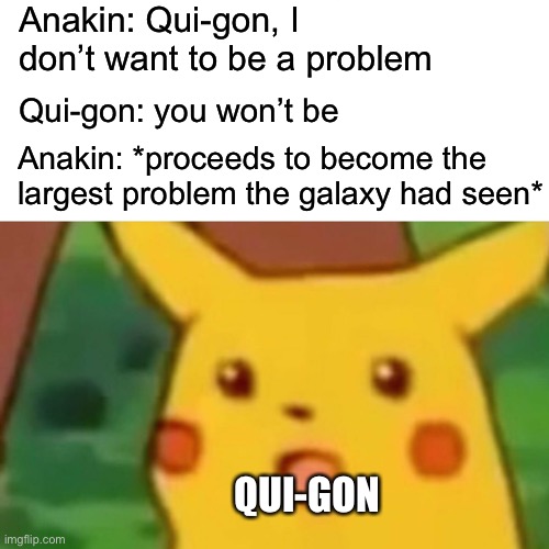 I was not expecting that | Anakin: Qui-gon, I don’t want to be a problem; Qui-gon: you won’t be; Anakin: *proceeds to become the largest problem the galaxy had seen*; QUI-GON | image tagged in memes,surprised pikachu,i was not expecting that,funny memes,anakin skywalker,qui gon jinn | made w/ Imgflip meme maker