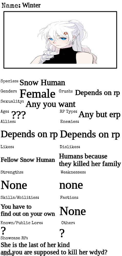 New OC showcase for RP stream | Winter; Snow Human; Depends on rp; Female; Any you want; ??? Any but erp; Depends on rp; Depends on rp; Humans because they killed her family; Fellow Snow Human; none; None; You have to find out on your own; None; ? ? She is the last of her kind and you are supposed to kill her wdyd? | image tagged in new oc showcase for rp stream | made w/ Imgflip meme maker