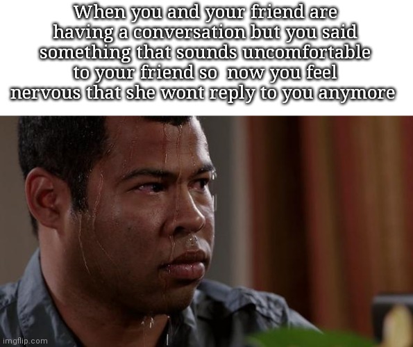 sweating bullets | When you and your friend are having a conversation but you said something that sounds uncomfortable to your friend so  now you feel nervous that she wont reply to you anymore | image tagged in sweating bullets,memes,conversation,nervous | made w/ Imgflip meme maker