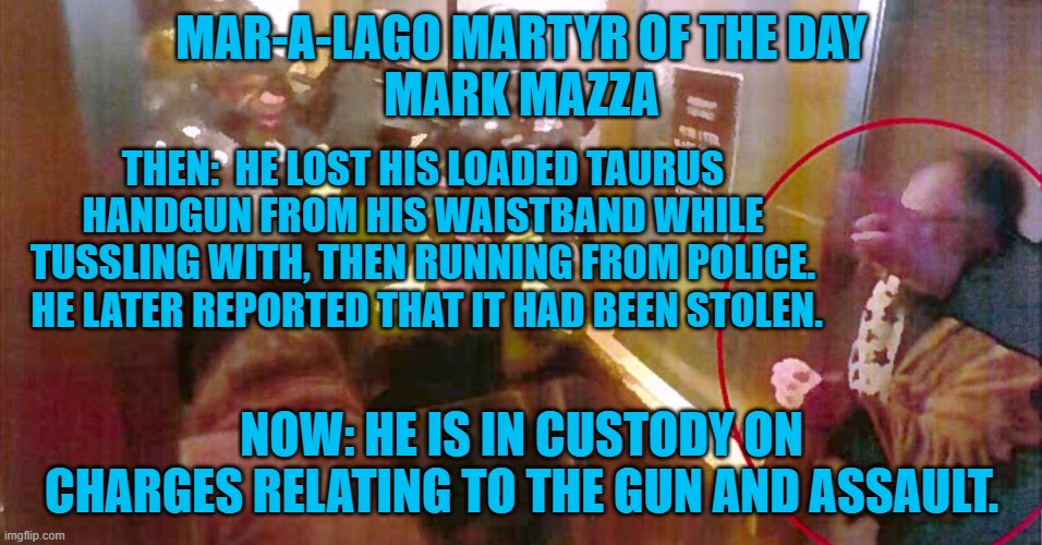 He says he lied to cops in case "Antifa," found his gun and committed a crime. | MAR-A-LAGO MARTYR OF THE DAY
MARK MAZZA; THEN:  HE LOST HIS LOADED TAURUS HANDGUN FROM HIS WAISTBAND WHILE TUSSLING WITH, THEN RUNNING FROM POLICE.  HE LATER REPORTED THAT IT HAD BEEN STOLEN. NOW: HE IS IN CUSTODY ON CHARGES RELATING TO THE GUN AND ASSAULT. | image tagged in politics | made w/ Imgflip meme maker