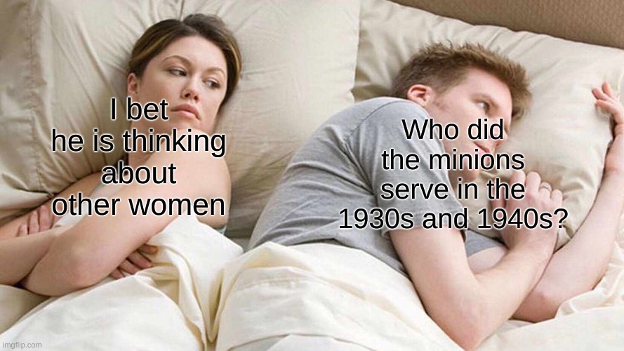 I Bet He's Thinking About Other Women Meme |  Who did the minions serve in the 1930s and 1940s? I bet he is thinking about other women | image tagged in memes,i bet he's thinking about other women | made w/ Imgflip meme maker