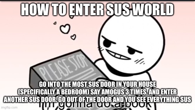I’m gonna do a book | HOW TO ENTER SUS WORLD; GO INTO THE MOST SUS DOOR IN YOUR HOUSE (SPECIFICALLY A BEDROOM) SAY AMOGUS 3 TIMES, AND ENTER ANOTHER SUS DOOR. GO OUT OF THE DOOR AND YOU SEE EVERYTHING SUS | image tagged in i m gonna do a book | made w/ Imgflip meme maker