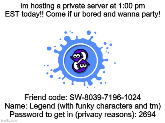 Pls dont come to shoot ppl, I will make you spectate because thats not nice |  Im hosting a private server at 1:00 pm EST today!! Come if ur bored and wanna party! Friend code: SW-8039-7196-1024
Name: Legend (with funky characters and tm)
Password to get in (privacy reasons): 2694 | image tagged in blank white template | made w/ Imgflip meme maker