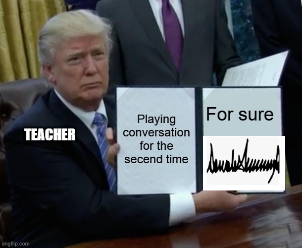 Trump Bill Signing Meme | Playing conversation for the secend time; For sure; TEACHER | image tagged in memes,trump bill signing | made w/ Imgflip meme maker