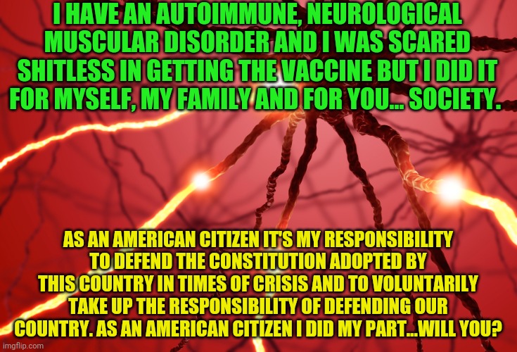 Neurons firing | I HAVE AN AUTOIMMUNE, NEUROLOGICAL MUSCULAR DISORDER AND I WAS SCARED SHITLESS IN GETTING THE VACCINE BUT I DID IT FOR MYSELF, MY FAMILY AND FOR YOU... SOCIETY. AS AN AMERICAN CITIZEN IT'S MY RESPONSIBILITY TO DEFEND THE CONSTITUTION ADOPTED BY THIS COUNTRY IN TIMES OF CRISIS AND TO VOLUNTARILY TAKE UP THE RESPONSIBILITY OF DEFENDING OUR COUNTRY. AS AN AMERICAN CITIZEN I DID MY PART...WILL YOU? | image tagged in neurons firing | made w/ Imgflip meme maker