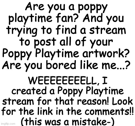 NEW POPPY PLAYTIME STREAM OUT!! | Are you a poppy playtime fan? And you trying to find a stream to post all of your Poppy Playtime artwork? Are you bored like me...? WEEEEEEEELL, I created a Poppy Playtime stream for that reason! Look for the link in the comments!!
(this was a mistake-) | image tagged in blank white template | made w/ Imgflip meme maker