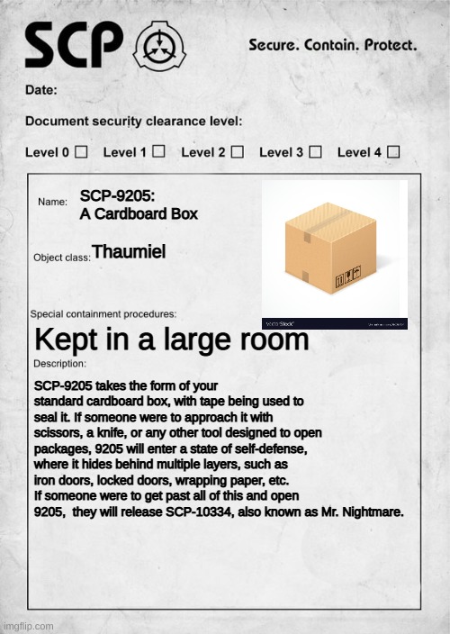 SCP-9205: A Cardboard Box | SCP-9205: A Cardboard Box; Thaumiel; Kept in a large room; SCP-9205 takes the form of your standard cardboard box, with tape being used to seal it. If someone were to approach it with scissors, a knife, or any other tool designed to open packages, 9205 will enter a state of self-defense, where it hides behind multiple layers, such as iron doors, locked doors, wrapping paper, etc. If someone were to get past all of this and open 9205,  they will release SCP-10334, also known as Mr. Nightmare. | image tagged in scp document | made w/ Imgflip meme maker