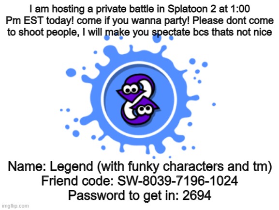 Pls join! | I am hosting a private battle in Splatoon 2 at 1:00 Pm EST today! come if you wanna party! Please dont come to shoot people, I will make you spectate bcs thats not nice; Name: Legend (with funky characters and tm)
Friend code: SW-8039-7196-1024
Password to get in: 2694 | image tagged in splatoon 2 | made w/ Imgflip meme maker
