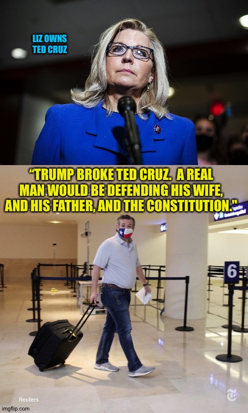 She owns him | LIZ OWNS
TED CRUZ; “TRUMP BROKE TED CRUZ.  A REAL MAN WOULD BE DEFENDING HIS WIFE, AND HIS FATHER, AND THE CONSTITUTION." | image tagged in liz cheney,ted cruz cancun | made w/ Imgflip meme maker