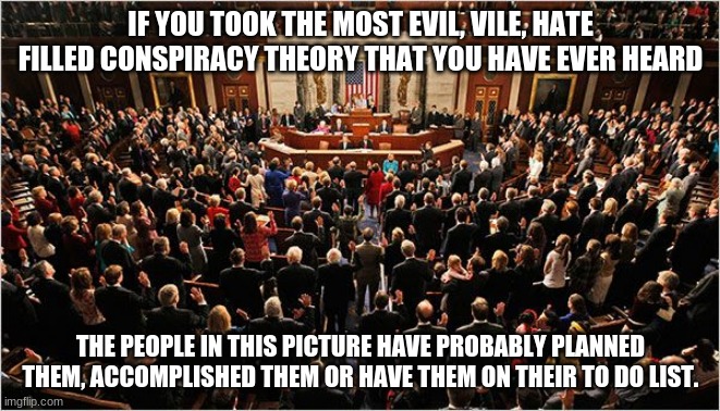 The hard truth | IF YOU TOOK THE MOST EVIL, VILE, HATE FILLED CONSPIRACY THEORY THAT YOU HAVE EVER HEARD; THE PEOPLE IN THIS PICTURE HAVE PROBABLY PLANNED THEM, ACCOMPLISHED THEM OR HAVE THEM ON THEIR TO DO LIST. | image tagged in congress,evil congress,self serving,globalist scum,worthless,not worthy of respect | made w/ Imgflip meme maker