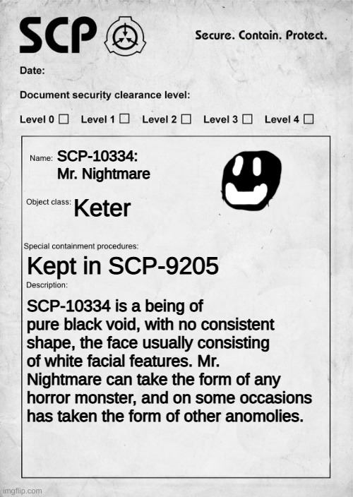 SCP-10334: Mr. Nightmare | SCP-10334: Mr. Nightmare; Keter; Kept in SCP-9205; SCP-10334 is a being of pure black void, with no consistent shape, the face usually consisting of white facial features. Mr. Nightmare can take the form of any horror monster, and on some occasions has taken the form of other anomolies. | image tagged in scp document | made w/ Imgflip meme maker