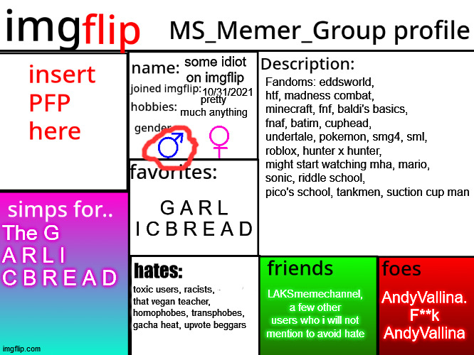 my msmg profile (even though i just joined lol) | some idiot on imgflip; Fandoms: eddsworld, htf, madness combat, minecraft, fnf, baldi's basics, fnaf, batim, cuphead, undertale, pokemon, smg4, sml, roblox, hunter x hunter, might start watching mha, mario, sonic, riddle school, pico's school, tankmen, suction cup man; 10/31/2021; pretty much anything; G A R L I C B R E A D; The G A R L I C B R E A D; hates:; AndyVallina. F**k AndyVallina; LAKSmemechannel, a few other users who i will not mention to avoid hate; toxic users, racists, that vegan teacher, homophobes, transphobes, gacha heat, upvote beggars | image tagged in msmg profile | made w/ Imgflip meme maker