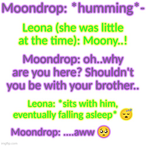 aww! | Moondrop: *humming*-; Leona (she was little at the time): Moony..! Moondrop: oh..why are you here? Shouldn't you be with your brother.. Leona: *sits with him, eventually falling asleep* 😴; Moondrop: ....aww 🥺 | image tagged in blank transparent square,wholesome | made w/ Imgflip meme maker