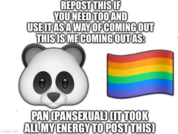 This is me coming out | REPOST THIS IF YOU NEED TOO AND USE IT AS A WAY OF COMING OUT

THIS IS ME COMING OUT AS:; 🐼 🏳️‍🌈; PAN (PANSEXUAL) (IT TOOK ALL MY ENERGY TO POST THIS) | image tagged in blank white template | made w/ Imgflip meme maker