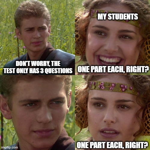 Anakin Padme 4 Panel | MY STUDENTS; ONE PART EACH, RIGHT? DON'T WORRY, THE TEST ONLY HAS 3 QUESTIONS; ONE PART EACH, RIGHT? | image tagged in anakin padme 4 panel,test,math | made w/ Imgflip meme maker