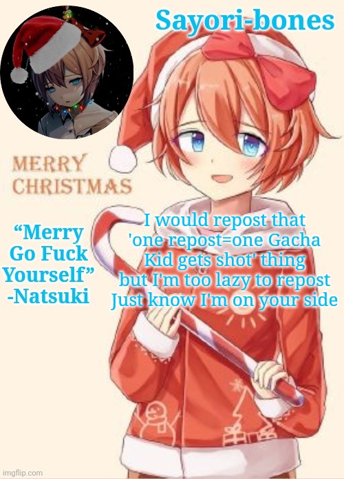 Sayori's Christmas temp | I would repost that 'one repost=one Gacha Kid gets shot' thing but I'm too lazy to repost
Just know I'm on your side | image tagged in sayori's christmas temp | made w/ Imgflip meme maker