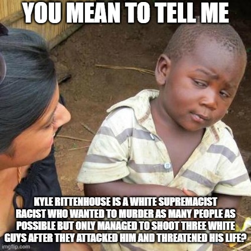 So we're going to dumb down the meaning of the phrase "White Supremacist" like we did the word "racism?" | YOU MEAN TO TELL ME; KYLE RITTENHOUSE IS A WHITE SUPREMACIST RACIST WHO WANTED TO MURDER AS MANY PEOPLE AS POSSIBLE BUT ONLY MANAGED TO SHOOT THREE WHITE GUYS AFTER THEY ATTACKED HIM AND THREATENED HIS LIFE? | image tagged in memes,third world skeptical kid,kenosha wi,kyle rittenhouse,second amendment | made w/ Imgflip meme maker