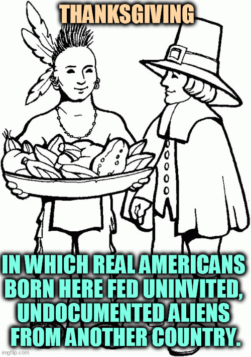 Happy Thanksgiving! | THANKSGIVING; IN WHICH REAL AMERICANS 
BORN HERE FED UNINVITED, 
UNDOCUMENTED ALIENS 
FROM ANOTHER COUNTRY. | image tagged in thanksgiving,native americans,illegal aliens,immigration | made w/ Imgflip meme maker