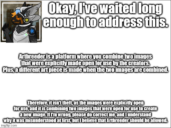 I've waited long enough. |  Okay, I've waited long enough to address this. Artbreeder is a platform where you combine two images that were explicitly made open for use by the creators. Plus, a different art piece is made when the two images are combined. Therefore, it isn't theft, as the images were explicitly open for use, and it is combining two images that were open for use to create a new image. If I'm wrong, please do correct me, and I understand why it was misunderstood at first, but I believe that Artbreeder should be allowed. | image tagged in art,serious | made w/ Imgflip meme maker
