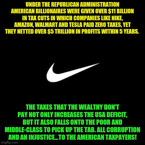 nike | UNDER THE REPUBLICAN ADMINISTRATION AMERICAN BILLIONAIRES WERE GIVEN OVER $11 BILLION IN TAX CUTS IN WHICH COMPANIES LIKE NIKE, AMAZON, WALMART AND TESLA PAID ZERO TAXES, YET THEY NETTED OVER $5 TRILLION IN PROFITS WITHIN 5 YEARS. THE TAXES THAT THE WEALTHY DON'T PAY NOT ONLY INCREASES THE USA DEFICIT, BUT IT ALSO FALLS ONTO THE POOR AND MIDDLE-CLASS TO PICK UP THE TAB. ALL CORRUPTION AND AN INJUSTICE...TO THE AMERICAN TAXPAYERS! | image tagged in nike | made w/ Imgflip meme maker