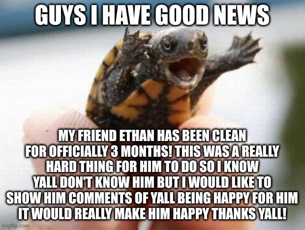 happy baby turtle | GUYS I HAVE GOOD NEWS; MY FRIEND ETHAN HAS BEEN CLEAN FOR OFFICIALLY 3 MONTHS! THIS WAS A REALLY HARD THING FOR HIM TO DO SO I KNOW YALL DON'T KNOW HIM BUT I WOULD LIKE TO SHOW HIM COMMENTS OF YALL BEING HAPPY FOR HIM
IT WOULD REALLY MAKE HIM HAPPY THANKS YALL! | image tagged in happy baby turtle | made w/ Imgflip meme maker