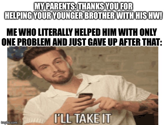 Hey, I’ll take it If you don’t know the truth. | MY PARENTS: THANKS YOU FOR HELPING YOUR YOUNGER BROTHER WITH HIS HW! ME WHO LITERALLY HELPED HIM WITH ONLY ONE PROBLEM AND JUST GAVE UP AFTER THAT: | image tagged in unfunny,homework,parents,oh wow are you actually reading these tags | made w/ Imgflip meme maker