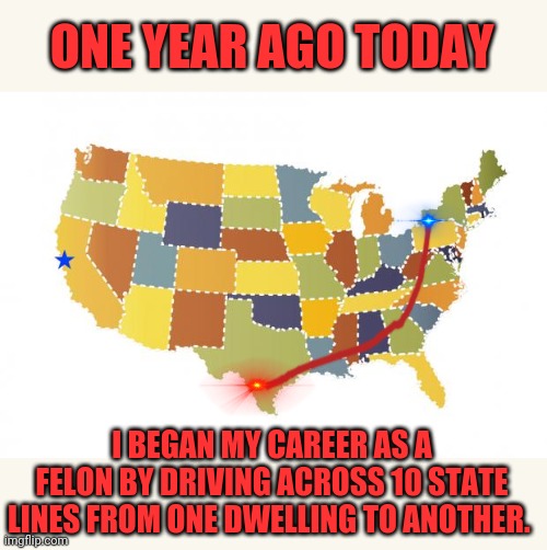 I don't know how I sleep at night | ONE YEAR AGO TODAY; I BEGAN MY CAREER AS A FELON BY DRIVING ACROSS 10 STATE LINES FROM ONE DWELLING TO ANOTHER. | image tagged in us maps | made w/ Imgflip meme maker