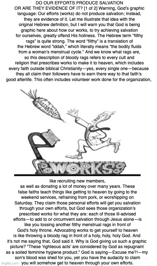 DO OUR EFFORTS PRODUCE SALVATION OR ARE THEY EVIDENCE OF IT? [1 of 2] Warning, God’s graphic language: Our efforts (works) do not produce salvation; instead, they are evidence of it. Let me illustrate that idea with the original Hebrew definition, but I will warn you that God is being graphic here about how our works, to try achieving salvation for ourselves, greatly offend His holiness. The Hebrew term “filthy rags” is quite strong. The word “filthy” is a translation of the Hebrew word “iddah,” which literally means “the bodily fluids from a woman's menstrual cycle.” And we know what rags are, so this description of bloody rags refers to every cult and religion that prescribes works to make it to heaven, which includes every faith outside biblical Christianity—yes, every single one—because 
they all claim their followers have to earn there way to that faith’s 
good afterlife. This often includes volunteer work done for the organization, like recruiting new members, as well as donating a lot of money over many years. These false faiths teach things like getting to heaven by going to the weekend services, refraining from pork, or worshipping on Saturday. They claim those personal efforts will get you salvation through your own efforts, but God sees those organization’s prescribed works for what they are: each of those ill-advised efforts—to add to or circumvent salvation through Jesus alone—is like you tossing another filthy menstrual rags in front of God's holy throne. Advocating works to get yourself to heaven is like throwing a bloody rag in front of a holy, holy, holy God. And 
it's not me saying that, God said it. Why is God giving us such a graphic 
picture? "These 'righteous acts' are considered by God as repugnant 
as a soiled feminine hygiene product." God is saying—Excuse me?!—my 
son's blood was shed for you, yet you have the audacity to claim
you will somehow get to heaven through your own efforts. | image tagged in salvation,heaven,hell,god,bible,jesus | made w/ Imgflip meme maker