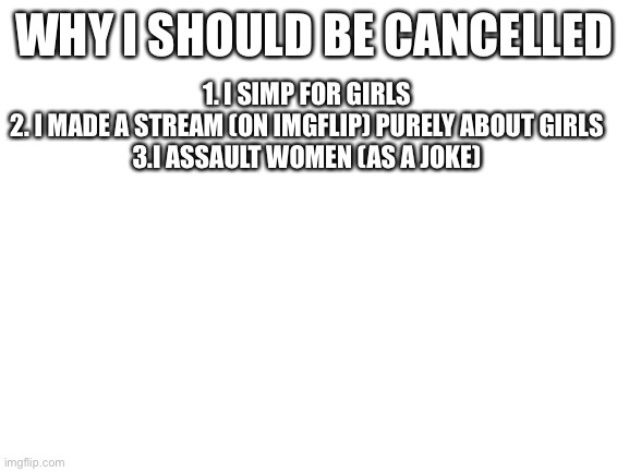 Don’t Question my Life Choices | WHY I SHOULD BE CANCELLED; 1. I SIMP FOR GIRLS
2. I MADE A STREAM (ON IMGFLIP) PURELY ABOUT GIRLS
3.I ASSAULT WOMEN (AS A JOKE) | image tagged in blank white template | made w/ Imgflip meme maker