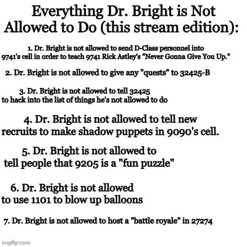 Dr. Bright, please stop | Everything Dr. Bright is Not Allowed to Do (this stream edition):; 1. Dr. Bright is not allowed to send D-Class personnel into 9741's cell in order to teach 9741 Rick Astley's "Never Gonna Give You Up."; 2. Dr. Bright is not allowed to give any "quests" to 32425-B; 3. Dr. Bright is not allowed to tell 32425 to hack into the list of things he's not allowed to do; 4. Dr. Bright is not allowed to tell new recruits to make shadow puppets in 9090's cell. 5. Dr. Bright is not allowed to tell people that 9205 is a "fun puzzle"; 6. Dr. Bright is not allowed to use 1101 to blow up balloons; 7. Dr. Bright is not allowed to host a "battle royale" in 27274 | image tagged in white void | made w/ Imgflip meme maker