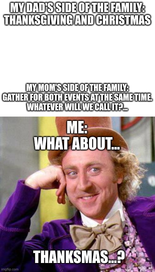 I have invented a family tradition... | MY DAD'S SIDE OF THE FAMILY:
THANKSGIVING AND CHRISTMAS; MY MOM'S SIDE OF THE FAMILY:
GATHER FOR BOTH EVENTS AT THE SAME TIME.
WHATEVER WILL WE CALL IT?... ME:
WHAT ABOUT... THANKSMAS...? | image tagged in blank white template,willy wonka blank | made w/ Imgflip meme maker