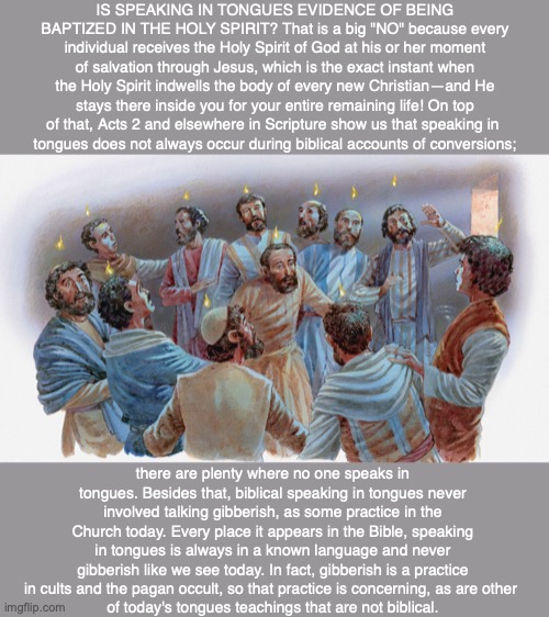 IS SPEAKING IN TONGUES EVIDENCE OF BEING BAPTIZED IN THE HOLY SPIRIT? That is a big "NO" because every individual receives the Holy Spirit of God at his or her moment of salvation through Jesus, which is the exact instant when the Holy Spirit indwells the body of every new Christian—and He stays there inside you for your entire remaining life! On top of that, Acts 2 and elsewhere in Scripture show us that speaking in 
tongues does not always occur during biblical accounts of conversions;; there are plenty where no one speaks in tongues. Besides that, biblical speaking in tongues never involved talking gibberish, as some practice in the Church today. Every place it appears in the Bible, speaking in tongues is always in a known language and never gibberish like we see today. In fact, gibberish is a practice in cults and the pagan occult, so that practice is concerning, as are other 
of today's tongues teachings that are not biblical. | image tagged in holy spirit,god,bible,jesus,disciple,christian | made w/ Imgflip meme maker