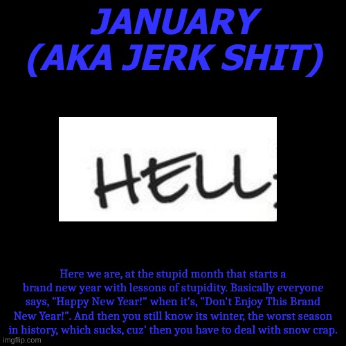 The Months Of The Year Described..... In A Bad Way(January) | JANUARY
(AKA JERK SHIT); Here we are, at the stupid month that starts a brand new year with lessons of stupidity. Basically everyone says, "Happy New Year!" when it's, "Don't Enjoy This Brand New Year!". And then you still know its winter, the worst season in history, which sucks, cuz' then you have to deal with snow crap. | image tagged in memes,blank transparent square | made w/ Imgflip meme maker