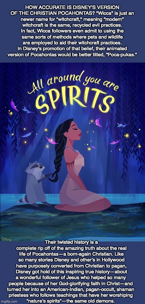 HOW ACCURATE IS DISNEY’S VERSION OF THE CHRISTIAN POCAHONTAS? "Wicca" is just an newer name for "witchcraft," meaning “modern” witchcraft is the same, recycled evil practices. In fact, Wicca followers even admit to using the same sorts of methods where pets and wildlife are employed to aid their witchcraft practices. In Disney’s promotion of that belief, their animated version of Pocahontas would be better titled, “Poca-pukas.”; Their twisted history is a complete rip off of the amazing truth about the real life of Pocahontas—a born-again Christian. Like so many stories Disney and other’s in Hollywood have purposely converted from Christian to pagan, Disney got hold of this inspiring true history—about a wonderful follower of Jesus who helped so many 
people because of her God-glorifying faith in Christ—and 
turned her into an American-Indian, pagan-occult, shaman 
priestess who follows teachings that have her worshiping 
“nature’s spirits”—the same old demons. | image tagged in pocahontas,disney,demon,god,bible,jesus | made w/ Imgflip meme maker