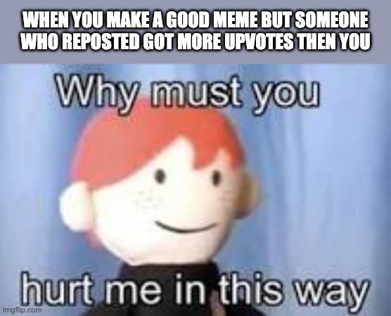 Why? | WHEN YOU MAKE A GOOD MEME BUT SOMEONE WHO REPOSTED GOT MORE UPVOTES THEN YOU | image tagged in why must you hurt me in this way | made w/ Imgflip meme maker