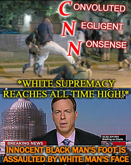 CNN Be Like...*part II (props to shoepimp for the orig post) | C 
 N 
   N; ONVOLUTED
 
   EGLIGENT
  
       ONSENSE; *WHITE SUPREMACY REACHES ALL TIME HIGH!*; INNOCENT BLACK MAN'S FOOT IS
ASSAULTED BY WHITE MAN'S FACE | image tagged in white privilege,fraud,bullshit,nonsense,castrated neutered news,corrupt news | made w/ Imgflip meme maker